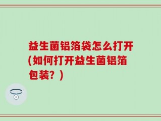 益生菌铝箔袋怎么打开(如何打开益生菌铝箔包装？)