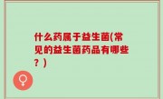 什么药属于益生菌(常见的益生菌药品有哪些？)