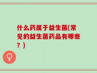 什么药属于益生菌(常见的益生菌药品有哪些？)