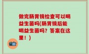 做完肠胃镜检查可以喝益生菌吗(肠胃镜后能喝益生菌吗？答案在这里！)