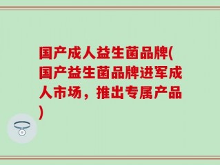 国产成人益生菌品牌(国产益生菌品牌进军成人市场，推出专属产品)