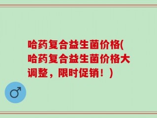 哈药复合益生菌价格(哈药复合益生菌价格大调整，限时促销！)