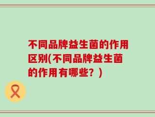 不同品牌益生菌的作用区别(不同品牌益生菌的作用有哪些？)