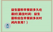 益生菌粉早餐前多久吃最好(最佳时间：益生菌粉应在早餐前多长时间内食用？)