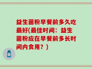 益生菌粉早餐前多久吃最好(最佳时间：益生菌粉应在早餐前多长时间内食用？)