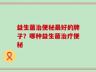 益生菌治便秘最好的牌子？哪种益生菌治疗便秘