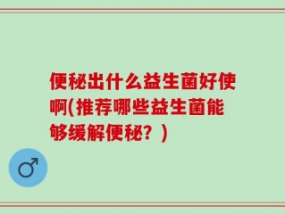 便秘出什么益生菌好使啊(推荐哪些益生菌能够缓解便秘？)