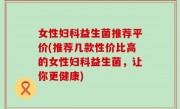女性妇科益生菌推荐平价(推荐几款性价比高的女性妇科益生菌，让你更健康)