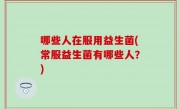 哪些人在服用益生菌(常服益生菌有哪些人？)