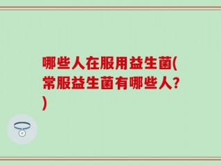 哪些人在服用益生菌(常服益生菌有哪些人？)