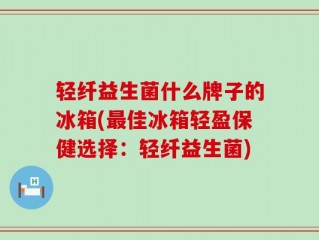 轻纤益生菌什么牌子的冰箱(最佳冰箱轻盈保健选择：轻纤益生菌)