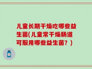 儿童长期干燥吃哪些益生菌(儿童常干燥肠道可服用哪些益生菌？)