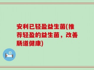 安利已轻盈益生菌(推荐轻盈的益生菌，改善肠道健康)