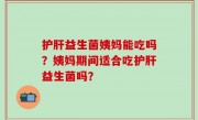 护肝益生菌姨妈能吃吗？姨妈期间适合吃护肝益生菌吗？