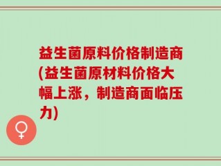 益生菌原料价格制造商(益生菌原材料价格大幅上涨，制造商面临压力)