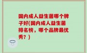 国内成人益生菌哪个牌子好(国内成人益生菌排名榜，哪个品牌最优秀？)