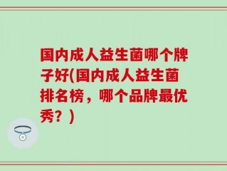 国内成人益生菌哪个牌子好(国内成人益生菌排名榜，哪个品牌最优秀？)
