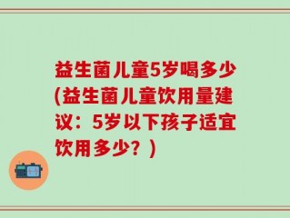 益生菌儿童5岁喝多少(益生菌儿童饮用量建议：5岁以下孩子适宜饮用多少？)