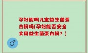 孕妇能喝儿童益生菌蛋白粉吗(孕妇能否安全食用益生菌蛋白粉？)