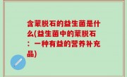 含蒙脱石的益生菌是什么(益生菌中的蒙脱石：一种有益的营养补充品)