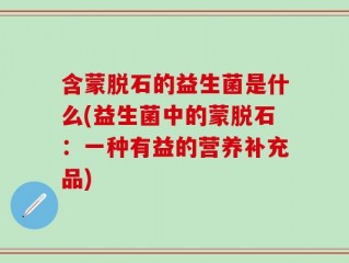 含蒙脱石的益生菌是什么(益生菌中的蒙脱石：一种有益的营养补充品)