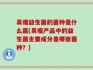 易瘦益生菌的菌种是什么菌(易瘦产品中的益生菌主要成分是哪些菌种？)