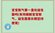宝宝胀气要一直吃益生菌吗(有效缓解宝宝胀气，益生菌需长期坚持使用)