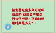 益生菌吃完多久可以喝退烧药(益生菌与退烧药如何搭配？正确的使用时间是多久？)