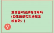 益生菌对泌尿有作用吗(益生菌是否对泌尿系统有效？)