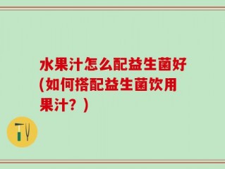 水果汁怎么配益生菌好(如何搭配益生菌饮用果汁？)