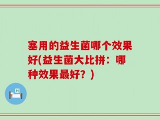 塞用的益生菌哪个效果好(益生菌大比拼：哪种效果最好？)