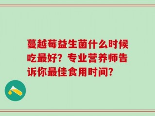 蔓越莓益生菌什么时候吃最好？专业营养师告诉你最佳食用时间？