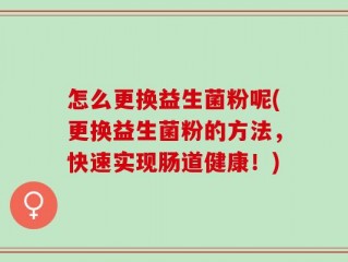 怎么更换益生菌粉呢(更换益生菌粉的方法，快速实现肠道健康！)