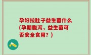 孕妇拉肚子益生菌什么(孕期腹泻，益生菌可否安全食用？)