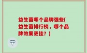 益生菌哪个品牌强些(益生菌排行榜，哪个品牌效果更佳？)