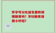 怀孕可以吃益生菌粉调理肠胃吗？孕妇肠胃保健小妙招？