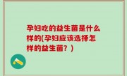 孕妇吃的益生菌是什么样的(孕妇应该选择怎样的益生菌？)