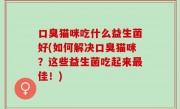 口臭猫咪吃什么益生菌好(如何解决口臭猫咪？这些益生菌吃起来最佳！)