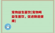 宠物益生菌饮(宠物喝益生菌饮，促进肠道健康)