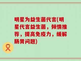 明星为益生菌代言(明星代言益生菌，倾情推荐，提高免疫力，缓解肠胃问题)