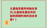儿童益生菌开封能吃多久(儿童益生菌在开封后的间隔时间内适合食用？)