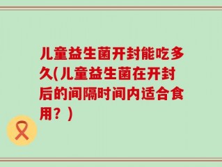 儿童益生菌开封能吃多久(儿童益生菌在开封后的间隔时间内适合食用？)