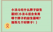 小法斗吃什么牌子益生菌好(小法斗适合食用哪个牌子的益生菌呢？推荐几个好牌子！)