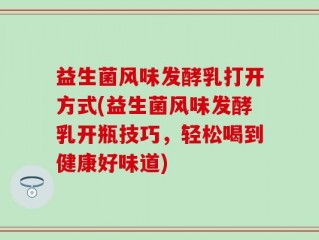 益生菌风味发酵乳打开方式(益生菌风味发酵乳开瓶技巧，轻松喝到健康好味道)