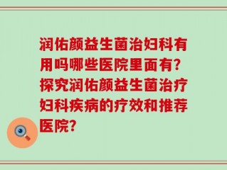 润佑颜益生菌治妇科有用吗哪些医院里面有？探究润佑颜益生菌治疗妇科疾病的疗效和推荐医院？