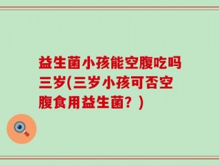 益生菌小孩能空腹吃吗三岁(三岁小孩可否空腹食用益生菌？)