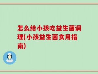怎么给小孩吃益生菌调理(小孩益生菌食用指南)