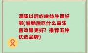 灌肠以后吃啥益生菌好呢(灌肠后吃什么益生菌效果更好？推荐五种优选品牌)