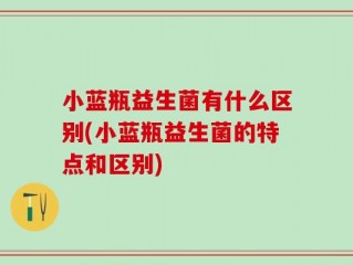 小蓝瓶益生菌有什么区别(小蓝瓶益生菌的特点和区别)