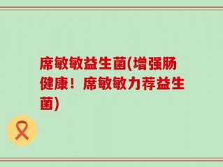席敏敏益生菌(增强肠健康！席敏敏力荐益生菌)